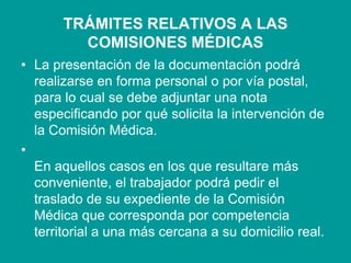 TRÁMITES RELATIVOS A LAS
COMISIONES MÉDICAS
• La presentación de la documentación podrá
realizarse en forma personal o por vía postal,
para lo cual se debe adjuntar una nota
especificando por qué solicita la intervención de
la Comisión Médica.
•
En aquellos casos en los que resultare más
conveniente, el trabajador podrá pedir el
traslado de su expediente de la Comisión
Médica que corresponda por competencia
territorial a una más cercana a su domicilio real.
 