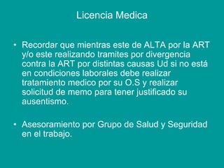 Licencia Medica
• Recordar que mientras este de ALTA por la ART
y/o este realizando tramites por divergencia
contra la ART por distintas causas Ud si no está
en condiciones laborales debe realizar
tratamiento medico por su O.S y realizar
solicitud de memo para tener justificado su
ausentismo.
• Asesoramiento por Grupo de Salud y Seguridad
en el trabajo.
 