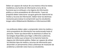 Deben ser capaces de evaluar de una manera crítica los textos
mediáticos y las fuentes de información a la luz de las
funciones que se atribuyen a los órganos de información
pública y a otros proveedores de información. Y para tal
propósito deben seleccionar una gran gama de material de los
medios y recursos de información. Deben tener las destrezas
necesarias para evaluar la comprensión que los estudiantes
tengan sobre Alfabetización Mediática e Informacional AMI.
Los profesores deben saber y comprender cómo los medios y
otros proveedores de información han evolucionado hasta el
presente. Tienen que desarrollar las destrezas al utilizar las
tecnologías disponibles para llegar a diferentes audiencias,
desde los medios que se basan en la imprenta hasta los
órganos de información pública. Deben ser capaces de utilizar
los distintos tipos de medios y recursos de información para
desarrollar un pensamiento crítico y destrezas de resolución de
problemas y extender estos hacia sus estudiantes.
 