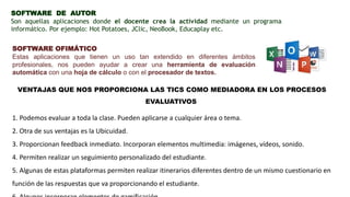 SOFTWARE DE AUTOR
Son aquellas aplicaciones donde el docente crea la actividad mediante un programa
informático. Por ejemplo: Hot Potatoes, JClic, NeoBook, Educaplay etc.
SOFTWARE OFIMÁTICO
Estas aplicaciones que tienen un uso tan extendido en diferentes ámbitos
profesionales, nos pueden ayudar a crear una herramienta de evaluación
automática con una hoja de cálculo o con el procesador de textos.
VENTAJAS QUE NOS PROPORCIONA LAS TICS COMO MEDIADORA EN LOS PROCESOS
EVALUATIVOS
1. Podemos evaluar a toda la clase. Pueden aplicarse a cualquier área o tema.
2. Otra de sus ventajas es la Ubicuidad.
3. Proporcionan feedback inmediato. Incorporan elementos multimedia: imágenes, vídeos, sonido.
4. Permiten realizar un seguimiento personalizado del estudiante.
5. Algunas de estas plataformas permiten realizar itinerarios diferentes dentro de un mismo cuestionario en
función de las respuestas que va proporcionando el estudiante.
 