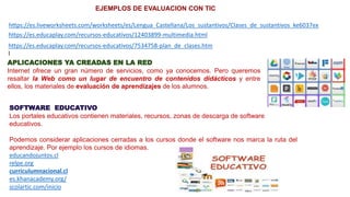 https://es.liveworksheets.com/worksheets/es/Lengua_Castellana/Los_sustantivos/Clases_de_sustantivos_ke6037ex
https://es.educaplay.com/recursos-educativos/12403899-multimedia.html
https://es.educaplay.com/recursos-educativos/7534758-plan_de_clases.htm
l
EJEMPLOS DE EVALUACION CON TIC
APLICACIONES YA CREADAS EN LA RED
Internet ofrece un gran número de servicios, como ya conocemos. Pero queremos
resaltar la Web como un lugar de encuentro de contenidos didácticos y entre
ellos, los materiales de evaluación de aprendizajes de los alumnos.
SOFTWARE EDUCATIVO
Los portales educativos contienen materiales, recursos, zonas de descarga de software
educativos.
Podemos considerar aplicaciones cerradas a los cursos donde el software nos marca la ruta del
aprendizaje. Por ejemplo los cursos de idiomas.
educandojuntos.cl
relpe.org
curriculumnacional.cl
es.khanacademy.org/
scolartic.com/inicio
 