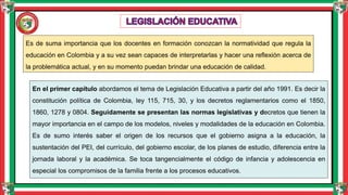 Es de suma importancia que los docentes en formación conozcan la normatividad que regula la
educación en Colombia y a su vez sean capaces de interpretarlas y hacer una reflexión acerca de
la problemática actual, y en su momento puedan brindar una educación de calidad.
En el primer capítulo abordamos el tema de Legislación Educativa a partir del año 1991. Es decir la
constitución política de Colombia, ley 115, 715, 30, y los decretos reglamentarios como el 1850,
1860, 1278 y 0804. Seguidamente se presentan las normas legislativas y decretos que tienen la
mayor importancia en el campo de los modelos, niveles y modalidades de la educación en Colombia.
Es de sumo interés saber el origen de los recursos que el gobierno asigna a la educación, la
sustentación del PEI, del currículo, del gobierno escolar, de los planes de estudio, diferencia entre la
jornada laboral y la académica. Se toca tangencialmente el código de infancia y adolescencia en
especial los compromisos de la familia frente a los procesos educativos.
 