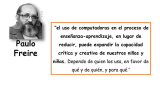 ”el uso de computadoras en el proceso de
enseñanza-aprendizaje, en lugar de
reducir, puede expandir la capacidad
crítica y creativa de nuestros niños y
niñas. Depende de quien las usa, en favor de
qué y de quién, y para qué.”
Paulo
Freire
 