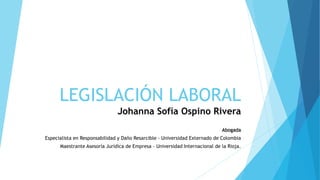 LEGISLACIÓN LABORAL
Johanna Sofía Ospino Rivera
Abogada
Especialista en Responsabilidad y Daño Resarcible - Universidad Externado de Colombia
Maestrante Asesoría Jurídica de Empresa – Universidad Internacional de la Rioja.
 