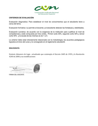CRITERIOS DE EVALUACIÓN

Evaluación diagnostica: Para establecer el nivel de conocimientos que el estudiante tiene a
cerca del tema.

Evaluación formativa: Le permite al docente y al estudiante detectar las fortalezas y debilidades.

Evaluación sumativa: de acuerdo con la exigencia de la institución para cualificar el nivel de
competencias y está compuesta por tres cortes, Primer corte 30%, segundo corte 30% y tercer
corte 40% y la escala de las mismas es de 1 a 5.

Lo anterior debe estar directamente relacionado con la metodología, los acuerdos pedagógicos
logrados al inicio del curso y lo consagrado en el reglamento estudiantil.


BIBLIOGRAFÍA


Estatuto Aduanero de Legis actualizado que contempla el Decreto 2685 de 1999 y la Resolución
4240 de 2000 y sus modificaciones




FIRMA DEL DOCENTE
 