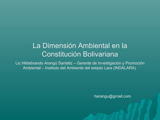 La Dimensión Ambiental en la
Constitución Bolivariana
Lic Hildebrando Arangú Santeliz – Gerente de Investigación y Promoción
Ambiental – Instituto del Ambiente del estado Lara (INDALARA)
harangu@gmail.com
 