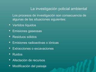 La investigación policial ambiental
Los procesos de investigación son consecuencia de
algunas de las situaciones siguientes:
 Vertidos líquidos
 Emisiones gaseosas
 Residuos sólidos
 Emisiones radioactivas o iónicas
 Extracciones o excavaciones
 Ruidos
 Afectación de recursos
 Modificación del paisaje
 
