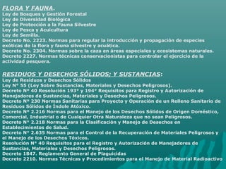 FLORA Y FAUNA.
Ley de Bosques y Gestión Forestal
Ley de Diversidad Biológica
Ley de Protección a la Fauna Silvestre
Ley de Pesca y Acuicultura
Ley de Semilla.
Decreto No. 2223. Normas para regular la introducción y propagación de especies
exóticas de la flora y fauna silvestre y acuática.
Decreto No. 2304. Normas sobre la caza en áreas especiales y ecosistemas naturales.
Decreto 2227. Normas técnicas conservacionistas para controlar el ejercicio de la
actividad pesquera.
RESIDUOS Y DESECHOS SÓLIDOS; Y SUSTANCIAS:
Ley de Residuos y Desechos Sólidos
Ley N° 55 (Ley Sobre Sustancias, Materiales y Desechos Peligrosos).
Decreto Nº 40 Resolución 193° y 194° Requisitos para Registro y Autorización de
Manejadores de Sustancias, Materiales y Desechos Peligrosos.
Decreto Nº 230 Normas Sanitarias para Proyecto y Operación de un Relleno Sanitario de
Residuos Sólidos de Índole Atóxico.
Decreto Nº 2.216 Normas para el Manejo de los Desechos Sólidos de Origen Doméstico,
Comercial, Industrial o de Cualquier Otra Naturaleza que no sean Peligrosos.
Decreto N° 2.218 Normas para la Clasificación y Manejo de Desechos en
Establecimientos de Salud.
Decreto N° 2.635 Normas para el Control de la Recuperación de Materiales Peligrosos y
el Manejo de los Desechos Tóxicos.
Resolución N° 40 Requisitos para el Registro y Autorización de Manejadores de
Sustancias, Materiales y Desechos Peligrosos.
Decreto 1847. Reglamento General de Plaguicidas
Decreto 2210. Normas Técnicas y Procedimientos para el Manejo de Material Radioactivo
 