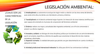 LEGISLACIÓN AMBIENTAL:
¿CUALES SON LAS
CARACTERÍSTICAS
DE LA
LEGISLACIÓN
AMBIENTAL?
1. Intradisciplinario: su autonomía no excluye de ningún modo su relación con las otras ramas del derecho,
pues existe entre ella y las demás una interrelación, primaria y dinámica.
2. Transdiciplinario: en el derecho ambiental exige el aporte o la interacción de otras materias científicas que
sean capaces de orientarle en el proceso de comprensión del fenómeno ambiental.
3. Dinámico: realizar una mayor y actualizada labor legislativa ambiental, con el fin de contrarrestar o
prevenir sus efectos negativos.
4. Innovador y solidario: se distingue de otras disciplinas jurídicas por la existencia de una serie de elementos
que le son propios, específicos y distintos de aquellos que caracterizan el desarrollo de otras materias
normativas y doctrinales.
5. Dispersión normativa: la realidad demuestra que persiste una gran desorientación en cuanto a la efectiva
aplicación se trata.
6. Actividad jurisdiccional internacional irrelevante: Se utiliza para dirimir las controversias el arbitraje.
 
