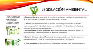 LEGISLACIÓN AMBIENTAL:
¿CUALES SON LOS
PRINCIPIOS DE
LA LEGISLACIÓN
AMBIENTAL?
6. Educación ambiental: La conservación de un ambiente sano, seguro y ecológicamente equilibrado debe
ser un valor ciudadano, incorporado en la educación formal y no formal.
7. Limitación a los derechos individuales: los derechos ambientales prevalecen sobre los derechos
económicos y sociales, limitándolos en los términos establecidos en la Constitución de la República
Bolivariana de Venezuela y las leyes especiales.
8. Responsabilidad en los daños ambientales: La responsabilidad del daño ambiental es objetiva y su
reparación será por cuenta del responsable de la actividad o del infractor.
9. Evaluación de impacto ambiental: Todas las actividades capaces de degradar el ambiente deben ser
evaluadas previamente a través de un estudio de impacto ambiental y socio cultural.
10. Daños ambientales: Los daños ocasionados al ambiente se consideran daños al patrimonio público.
 