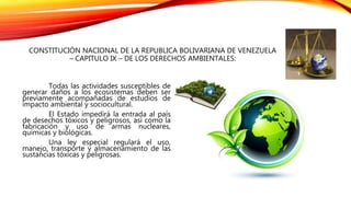 CONSTITUCIÓN NACIONAL DE LA REPUBLICA BOLIVARIANA DE VENEZUELA
– CAPITULO IX – DE LOS DERECHOS AMBIENTALES:
Todas las actividades susceptibles de
generar daños a los ecosistemas deben ser
previamente acompañadas de estudios de
impacto ambiental y sociocultural.
El Estado impedirá la entrada al país
de desechos tóxicos y peligrosos, así como la
fabricación y uso de armas nucleares,
químicas y biológicas.
Una ley especial regulará el uso,
manejo, transporte y almacenamiento de las
sustancias tóxicas y peligrosas.
 