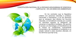 CONSTITUCIÓN NACIONAL DE LA REPUBLICA BOLIVARIANA DE VENEZUELA
– CAPITULO IX – DE LOS DERECHOS AMBIENTALES:
En los contratos que la República
celebre con personas naturales o jurídicas,
nacionales o extranjeras, o en los permisos
que se otorguen, que afecten los recursos
naturales, se considerará incluida aun cuando
no estuviere expresa, la obligación de
conservar el equilibrio ecológico, de permitir
el acceso a la tecnología y la transferencia de
la misma en condiciones mutuamente
convenidas y de restablecer el ambiente a su
estado natural si éste resultare alterado, en
los términos que fije la ley.
 