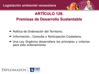 ARTÍCULO 128.
Premisas de Desarrollo Sustentable
 Política de Ordenación del Territorio.
 Información , Consulta y Participación Ciudadana.
 Una Ley Orgánica desarrollara los principios y criterios
para este ordenamiento
Legislación ambiental venezolana
 