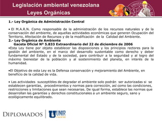 1.- Ley Orgánica de Administración Central
• El M.A.R.N. Como responsable de la administración de los recursos naturales y de la
conservación del ambiente, de aquellas actividades económicas que generen Ocupación del
Territorio, Afectación de Recursos y de la modificación de la Calidad del Ambiente.
2.- Ley Orgánica de Ambiente
Gaceta Oficial Nº 5.833 Extraordinario del 22 de diciembre de 2006
•Esta Ley tiene por objeto establecer las disposiciones y los principios rectores para la
gestión del ambiente, en el marco del desarrollo sustentable como derecho y deber
fundamental del Estado y de la sociedad, para contribuir a la seguridad y al logro del
máximo bienestar de la población y al sostenimiento del planeta, en interés de la
humanidad.
•El Objetivo de esta Ley es la Defensa conservación y mejoramiento del Ambiente, en
beneficio de la calidad de vida.
• Las actividades susceptibles de degradar el ambiente solo podrán ser autorizadas si se
establecen garantías, procedimientos y normas para corrección, así como las condiciones,
restricciones y limitaciones que sean necesarias. De igual forma, establece las normas que
desarrollan las garantías y derechos constitucionales a un ambiente seguro, sano y
ecológicamente equilibrado.
Leyes Orgánicas
Legislación ambiental venezolana
 