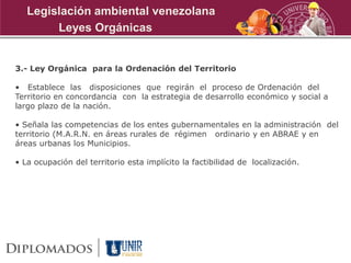 3.- Ley Orgánica para la Ordenación del Territorio
• Establece las disposiciones que regirán el proceso de Ordenación del
Territorio en concordancia con la estrategia de desarrollo económico y social a
largo plazo de la nación.
• Señala las competencias de los entes gubernamentales en la administración del
territorio (M.A.R.N. en áreas rurales de régimen ordinario y en ABRAE y en
áreas urbanas los Municipios.
• La ocupación del territorio esta implícito la factibilidad de localización.
Leyes Orgánicas
Legislación ambiental venezolana
 