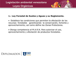 1.- Ley Forestal de Suelos y Aguas y su Reglamento.
• Establece las condiciones que permiten la afectación de los
recursos forestales garantizando la conservación, fomento y
aprovechamiento; así como define las Zonas Protectoras.
• Otorga competencia al M.A.R.N. Para autorizar el uso,
aprovechamiento y afectación de productos forestales.
Leyes Orgánicas
Legislación ambiental venezolana
 
