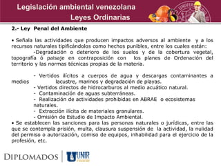 2.- Ley Penal del Ambiente
• Señala las actividades que producen impactos adversos al ambiente y a los
recursos naturales tipificándolos como hechos punibles, entre los cuales están:
-Degradación o deterioro de los suelos y de la cobertura vegetal,
topografía ó paisaje en contraposición con los planes de Ordenación del
territorio y las normas técnicas propias de la materia.
- Vertidos ilícitos a cuerpos de agua y descargas contaminantes a
medios lacustre, marinos y degradación de playas.
- Vertidos directos de hidrocarburos al medio acuático natural.
- Contaminación de aguas subterráneas.
- Realización de actividades prohibidas en ABRAE o ecosistemas
naturales.
- Extracción ilícita de materiales granulares.
- Omisión de Estudio de Impacto Ambiental.
• Se establecen las sanciones para las personas naturales o jurídicas, entre las
que se contempla prisión, multa, clausura suspensión de la actividad, la nulidad
del permiso o autorización, comiso de equipos, inhabilidad para el ejercicio de la
profesión, etc.
Leyes Ordinarias
Legislación ambiental venezolana
 