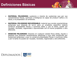 • MATERIAL PELIGROSO: sustancia o mezcla de sustancias que por sus
características físicas, químicas o biológicas es capaz de producir daños a la
salud, a la propiedad o al ambiente.
• MATERIAL PELIGROSO RECUPERABLE: material que reviste características
peligrosas que después de servir para un propósito específico todavía
conserva propiedades físicas y químicas útiles y, por lo tanto, puede ser
reusado, reciclado, regenerado o aprovechado con el mismo propósito u otro
diferente.
• DESECHO PELIGROSO: Desecho en cualquier estado físico sólido, líquido o
gaseoso que presenta características peligrosas o que está constituido por
sustancias peligrosas y que no conserva propiedades físicas ni químicas útiles
y por lo tanto no puede ser reusado, reciclado, regenerado u otro diferente.
Definiciones Básicas
 