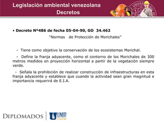 • Decreto Nº486 de fecha 05-04-90, GO 34.462
“Normas de Protección de Morichales”
- Tiene como objetivo la conservación de los ecosistemas Morichal.
- Define la franja adyacente, como el contorno de los Morichales de 300
metros medidos en proyección horizontal a partir de la vegetación siempre
verde.
- Señala la prohibición de realizar construcción de infraestructuras en esta
franja adyacente y establece que cuando la actividad sean gran magnitud e
importancia requerirá de E.I.A.
Decretos
Legislación ambiental venezolana
 