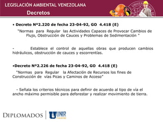 • Decreto Nº2.220 de fecha 23-04-92, GO 4.418 (E)
“Normas para Regular las Actividades Capaces de Provocar Cambios de
Flujo, Obstrucción de Cauces y Problemas de Sedimentación ”
- Establece el control de aquellas obras que producen cambios
hidráulicos, obstrucción de cauces y escorrentías.
•Decreto Nº2.226 de fecha 23-04-92, GO 4.418 (E)
“Normas para Regular la Afectación de Recursos los fines de
Construcción de vías Picas y Caminos de Acceso”
- Señala los criterios técnicos para definir de acuerdo al tipo de vía el
ancho máximo permisible para deforestar y realizar movimiento de tierra.
LEGISLACIÓN AMBIENTAL VENEZOLANA
Decretos
 