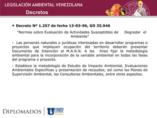 • Decreto Nº 1.257 de fecha 13-03-96, GO 35.946
“Normas sobre Evaluación de Actividades Susceptibles de Degradar el
Ambiente”
- Las personas naturales o jurídicas interesadas en desarrollar programas o
proyectos que impliquen ocupación del territorio deberán presentar
Documento de Intención al M.A.R.N. A los fines fijar la metodología
ambiental para la incorporación de la variable ambiental en todas las fases
del programa o proyecto.
- Establece la metodología de Estudio de Impacto Ambiental, Evaluaciones
Ambientales Especificas y presentación de recaudos; así como los Planes de
Supervisión Ambiental, las Consultoras Ambientales, entre otros aspectos.
LEGISLACIÓN AMBIENTAL VENEZOLANA
Decretos
 