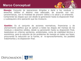 Manejo: Conjunto de operaciones dirigidas a darle a los residuos y
desechos sólidos el destino mas adecuado, de acuerdo con sus
características, con la finalidad de prevenir daños a la salud y al ambiente.
Comprende las etapas que van desde Ia generación hasta la disposición final
y cualesquiera otra operación que los involucre.
Gestión: Es el conjunto de acciones normativas, financieras y de
planeamiento político que se aplican a todas las etapas del manejo de los
residuos y desechos sólidos, desde su generación hasta su disposición final,
basándose en criterios sanitarios, ambientales, como de viabilidad técnica y
económica, para la solución de los problemas de manejo en todas sus fases,
procurando la reducción en la fuente, el re-aprovechamiento, los posibles
tratamientos y la disposición final.
Marco Conceptual
 