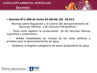 • Decreto Nº1.400 de fecha 02-08-96, GO 36.013
“Normas sobre Regulación y el Control del Aprovechamiento de
Recursos Hídricos y de Cuencas Hidrográficas ”
- Tiene como objetivo la conservación de los recursos hídricos
superficial y subterráneo.
- Señala modalidades de manejo de los entes públicos y
privados para el aprovechamiento de agua.
- Establece el Registro obligatorio de pozos productores de agua.
LEGISLACIÓN AMBIENTAL VENEZOLANA
Decretos
 