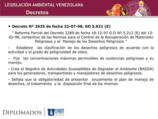• Decreto Nº 2635 de fecha 22-07-98, GO 5.021 (E)
“ Reforma Parcial del Decreto 2289 de fecha 18-12-97 G.O Nº 5.212 (E) del 12-
02-98, contentivo de las Normas para el Control de la Recuperación de Materiales
Peligrosos y el Manejo de los Desechos Peligrosos ”
- Establece las clasificación de los desechos peligrosos de acuerdo con la
actividad y el grado de peligrosidad de estos.
- Fija las concentraciones máximas permisibles de sustancias peligrosas y su
manejo.
- Crea el Registro de Actividades Susceptibles de Degradar el Ambiente (RASDA)
para los generadores, transportistas y manejadores de desechos peligrosos.
- Señala que la obligatoriedad de presentar anualmente el plan de manejo de
desechos, el tratamiento y la disposición final de los mismos.
Decretos
LEGISLACIÓN AMBIENTAL VENEZOLANA
 