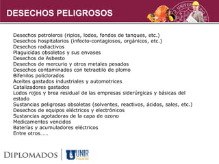 DESECHOS PELIGROSOS
Desechos petroleros (ripios, lodos, fondos de tanques, etc.)
Desechos hospitalarios (infecto-contagiosos, orgánicos, etc.)
Desechos radiactivos
Plaguicidas obsoletos y sus envases
Desechos de Asbesto
Desechos de mercurio y otros metales pesados
Desechos contaminados con tetraetilo de plomo
Bifenilos policlorados
Aceites gastados industriales y automotrices
Catalizadores gastados
Lodos rojos y brea residual de las empresas siderúrgicas y básicas del
estado
Sustancias peligrosas obsoletas (solventes, reactivos, ácidos, sales, etc.)
Desechos de equipos eléctricos y electrónicos
Sustancias agotadoras de la capa de ozono
Medicamentos vencidos
Baterías y acumuladores eléctricos
Entre otros……
 