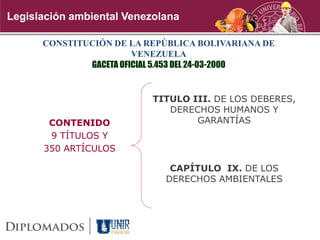 Legislación ambiental Venezolana
CONSTITUCIÓN DE LA REPÚBLICA BOLIVARIANA DE
VENEZUELA
GACETA OFICIAL 5.453 DEL 24-03-2000
CONTENIDO
9 TÍTULOS Y
350 ARTÍCULOS
TITULO III. DE LOS DEBERES,
DERECHOS HUMANOS Y
GARANTÍAS
CAPÍTULO IX. DE LOS
DERECHOS AMBIENTALES
 