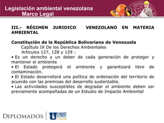 III.- RÉGIMEN JURIDICO VENEZOLANO EN MATERIA
AMBIENTAL
Constitución de la República Bolivariana de Venezuela
CapÍtulo IX De los Derechos Ambientales
Artículos 127, 128 y 129 :
• Es un derecho y un deber de cada generación de proteger y
mantener el ambiente
• El Estado protegerá el ambiente y garantizará libre de
contaminación.
• El Estado desarrollará una política de ordenación del territorio de
acuerdo con las premisas del desarrollo sustentable.
• Las actividades susceptibles de degradar el ambiente deben ser
previamente acompañadas de un Estudio de Impacto Ambiental
Marco Legal
Legislación ambiental venezolana
 