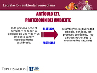 Legislación ambiental venezolana
ARTÍCULO 127.
PROTECCIÓN DEL AMBIENTE
Toda persona tiene el
derecho y el deber a
disfrutar de una vida y un
ambiente sano y
ecológicamente
equilibrado.
El ambiente, la diversidad
biología, genética, los
procesos ecológicos, los
parques nacionales y
monumentos naturales
PROTEGERÁ
EL ESTADO
 