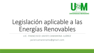 Legislación aplicable a las
Energías Renovables
LIC. FRANCISCO JAVIER CAMARENA JUÁREZ
javiercamarenamx@gmail.com

 