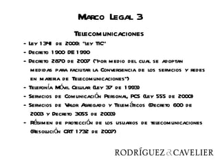 Telecomunicaciones
                      Marco Legal 3
                     Telecomunicaciones
   - Ley 1 341 de 2009: “ley TIC”
   - Decreto 1 900 DE 1 990
   - Decreto 2870 de 2007 (“por medio del cual se adoptan
      medidas para facilitar la Convergencia de los servicios y redes
      en materia de Telecomunicaciones”)
   - Telefonía Móvil Celular (Ley 37 de 1 993)
   - Servicios de Comunicación Personal, PCS (Ley 555 de 2000)
   - Servicios de Valor A gregado y Telem áticos (Decreto 600 de
      2003 y Decreto 3055 de 2003)
   - Régimen de protección de los usuarios de telecomunicaciones
      (Resolución CRT 1 732 de 2007)
 