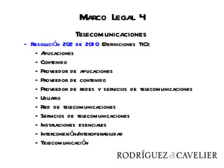 Telecomunicaciones
                      Marco Legal 4
                     Telecomunicaciones
   - Resolución 202 de 201 0 (Definiciones TIC):
      -A  plicaciones
      - Contenido
      - Proveedor de aplicaciones
      - Proveedor de contenido
      - Proveedor de redes y servicios de telecomunicaciones
      - Usuario
      - Red de telecomunicaciones
      - Servicios de telecomunicaciones
      - Instalaciones esenciales
      - Interconexión/interoperabilidad
      - Telecomunicación
 