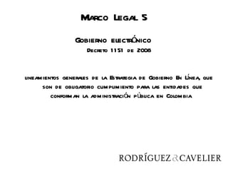 Marco Legal 5
                 Gobierno electrónico
                     Decreto 1 1 51 de 2008


                                                        í
lineamientos generales de la Estrategia de Gobierno En Lnea, que
      son de obligatorio cumplimiento para las entidades que
         conforman la administración pública en Colombia
 