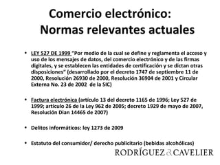 Comercio electrónico:
      Normas relevantes actuales
• LEY 527 DE 1999 “Por medio de la cual se define y reglamenta el acceso y
  uso de los mensajes de datos, del comercio electrónico y de las firmas
  digitales, y se establecen las entidades de certificación y se dictan otras
  disposiciones“ (desarrollado por el decreto 1747 de septiembre 11 de
  2000, Resolución 26930 de 2000, Resolución 36904 de 2001 y Circular
  Externa No. 23 de 2002 de la SIC)

• Factura electrónica (artículo 13 del decreto 1165 de 1996; Ley 527 de
  1999; artículo 26 de la Ley 962 de 2005; decreto 1929 de mayo de 2007,
  Resolución Dian 14465 de 2007)

• Delitos informáticos: ley 1273 de 2009

• Estatuto del consumidor/ derecho publicitario (bebidas alcohólicas)
 