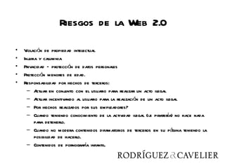 Riesgos de la Web 2.0

•   V iolación de propiedad intelectual
•   Injuria y calumnia
•   Privacidad – protección de datos personales
•   Protección menores de edad.
•   Responsabilidad por hechos de terceros:
      – A  ctuar en conj unto con el usuario para realizar un acto ilegal
      – A  ctuar incentivando al usuario para la realización de un acto ilegal
      – Por hechos realizados por sus empleadores?
                                                                          í
      – Cuando teniendo conocimiento de la actividad ilegal (i.e piratera) no hace nada
          para detenerlo.
      – Cuando no modera contenidos difamatorios de terceros en su página teniendo la
          posibilidad de hacerlo.
                                  í
      – Contenidos de pornografa infantil.
 