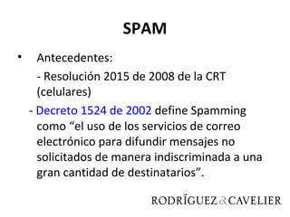 SPAM
•     Antecedentes:
      - Resolución 2015 de 2008 de la CRT
      (celulares)
    - Decreto 1524 de 2002 define Spamming
      como “el uso de los servicios de correo
      electrónico para difundir mensajes no
      solicitados de manera indiscriminada a una
      gran cantidad de destinatarios”.
 