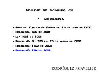 Nombre de dominio .co
                 •   NIC COLOMBIA

-   Fallo del Consej de Estado del 1 0 de j de 2002
                    o                     ulio
-   Resolución 600 de 2002
-   Ley 1 065 de 2006
-   Resolución No. 999 del 23 de marzo de 2007
-   Resolución 1 652 de 2008
-   Resolución 284 de 2008
 