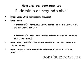 Nombre de dominio .co
       El dominio de segundo nivel
•   Fase Uno: A padrinamiento (marzo).
•   Fase dos:
       - Protección Marcaria Local (entre el 1 de abril y el
       20 de abril 201 0 ).

        - Protección Marcaria Global (entre el 26 de abril y
        el 1 0 de j unio).
•   Fase Tres: interés Comercial (entre el 21 de j unio y el
    1 3 de j ulio).
•   Fase Cuatro: disponibilidad General (desde el 20 de
    julio).
 