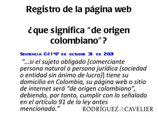 Registro de la página web

   ¿ que significa “ de origen
         colombiano” ?
Sentencia C-1 1 47 de octubre 31 de 2001
“…si el sujeto obligado [comerciante
persona natural o persona jurídica (sociedad
o entidad sin ánimo de lucro)] tiene su
domicilio en Colombia, su página web o sitio
de internet será “de origen colombiano”,
debiendo, por tanto, cumplir con lo señalado
en el artículo 91 de la ley antes
mencionada.”
 