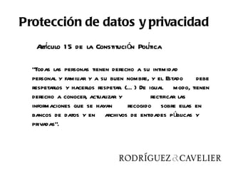 Protección de datos y privacidad
   Aí
   rtculo 1 5 de la Constitución Poltica
                                    í

  “Todas las personas tienen derecho a su intimidad
  personal y familiar y a su buen nombre, y el Estado      debe
  respetarlos y hacerlos respetar. (… ) De igual modo, tienen
  derecho a conocer, actualizar y           rectificar las
  informaciones que se hayan        recogido sobre ellas en
  bancos de datos y en archivos de entidades públicas y
  privadas”.
 