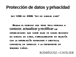Protección de datos y privacidad
  Ley 1 266 de 2008: “ley de habeas data”

    Regula el derecho que tiene toda persona a
 conocer, actualizar y rectificar las
 informaciones que sobre ellas se hayan recogido
 en bancos de datos, particularmente en relación
 con la información financiera y crediticia,
 comercial, de servicios y la proveniente de
            í
 terceros pases.
 