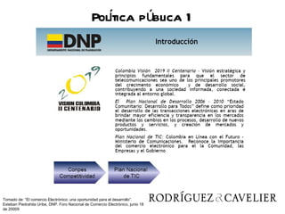 Poltica pública 1
                                                   í




Tomado de: “El comercio Electrónico: una oportunidad para el desarrollo”.
Esteban Piedrahita Uribe, DNP. Foro Nacional de Comercio Electrónico, junio 18
de 20009
 