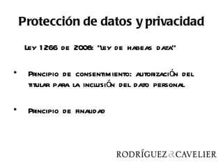 Protección de datos y privacidad
     Ley 1 266 de 2008: “ley de habeas data”

•    Principio de consentimiento: autorización del
     titular para la inclusión del dato personal

•    Principio de finalidad
 