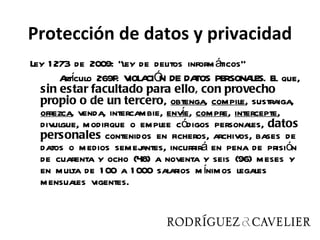 Protección de datos y privacidad
Ley 1 273 de 2009: “ley de delitos inform áticos”
       Aí
        rtculo 269F: V CIÓ DE DA PERSONA El que,
                       IOLA N          TOS        LES.
  sin estar facultado para ello, con provecho
  propio o de un tercero, obtenga, compile, sustraiga,
                                    í
  ofrezca, venda, intercambie, enve, compre, intercepte,
  divulgue, modifique o emplee códigos personales, datos
  personales contenidos en ficheros, archivos, bases de
  datos o medios semej    antes, incurrirá en pena de prisión
  de cuarenta y ocho (48) a noventa y seis (96) meses y
  en multa de 1 00 a 1 000 salarios m ínimos legales
  mensuales vigentes.
 