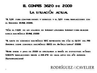 El CONPES 3620 de 2009
                    La situación actual
•El 5,9% para comprar bienes y servicios y el 3,2% para transacciones con
el Gobierno (DA 2008).
               NE,

•Sólo el 1 0,9% de los usuarios de Internet utilizaron Internet para realizar
banca electrónica (DA 2008)
                      NE,

•El gasto de comercio electrónico B2C representa tan sólo el 0,1 2% del PIB
(Informe sobre comercio electrónico (B2C) en A érica Latina” 2008)
                                              m

•Entre enero y junio de 2009 se efectuaron a través de dispositivos m óviles
539.575 transacciones frente a 261 .241 de igual lapso del año anterior.
(Superfinanciera)


.
 