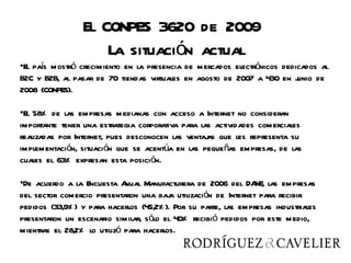 El CONPES 3620 de 2009
                     La situación actual
•El pas mostró crecimiento en la presencia de mercados electrónicos dedicados al
      í
B2C y B2B, al pasar de 70 tiendas virtuales en agosto de 2007 a 430 en junio de
2008 (CONPES).

•El 58% de las empresas medianas con acceso a Internet no consideran
importante tener una estrategia corporativa para las actividades comerciales
realizadas por Internet, pues desconocen las ventaj que les representa su
                                                   as
implementación, situación que se acentúa en las pequeñas empresas, de las
cuales el 63% expresan esta posición.

•De acuerdo a la Encuesta A  nual Manufacturera de 2006 del DA las empresas
                                                                 NE,
del sector comercio presentaron una baj utilización de Internet para recibir
                                          a
pedidos (33,9% ) y para hacerlos (45,2% ). Por su parte, las empresas industriales
presentaron un escenario similar, sólo el 40% recibió pedidos por este medio,
mientras el 28,2% lo utilizó para hacerlos.
 