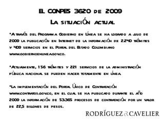 El CONPES 3620 de 2009
                  La situación actual
•A través del Programa Gobierno en Lnea se ha logrado a j de
                                      í                    ulio
2009 la publicación en Internet de la información de 2.240 trámites
y 409 servicios en el Portal del Estado Colombiano
www.gobiernoenlinea.gov.co.

•Actualmente, 1 56 trámites y 221 servicios de la administración
pública nacional se pueden hacer totalmente en lnea.
                                                  í

•La implementación del Portal Único de Contratación
www.contratos.gov.co, en el cual se ha publicado durante el año
2009 la información de 53.365 procesos de contratación por un valor
de 22,5 billones de pesos.
 
